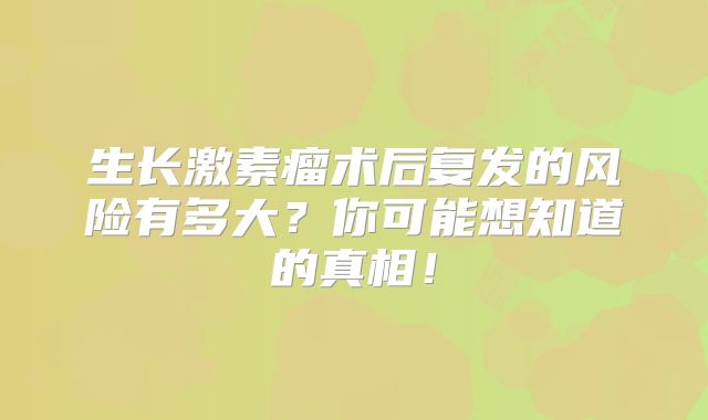 生长激素瘤术后复发的风险有多大？你可能想知道的真相！