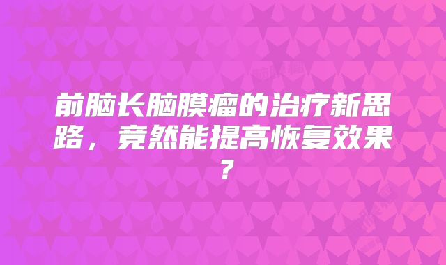 前脑长脑膜瘤的治疗新思路，竟然能提高恢复效果？