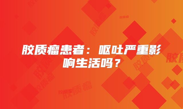 胶质瘤患者：呕吐严重影响生活吗？