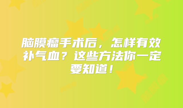 脑膜瘤手术后，怎样有效补气血？这些方法你一定要知道！