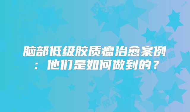 脑部低级胶质瘤治愈案例：他们是如何做到的？