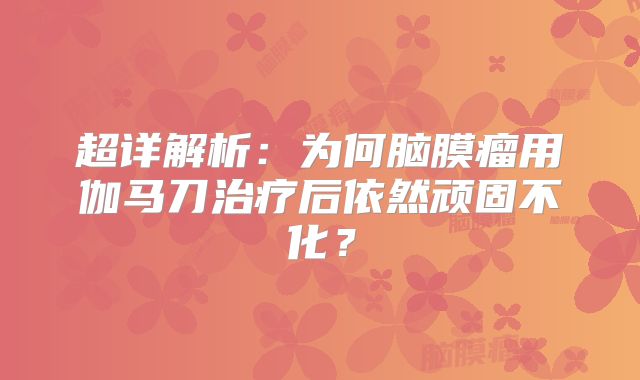 超详解析：为何脑膜瘤用伽马刀治疗后依然顽固不化？
