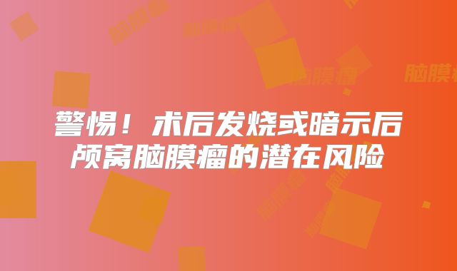警惕！术后发烧或暗示后颅窝脑膜瘤的潜在风险