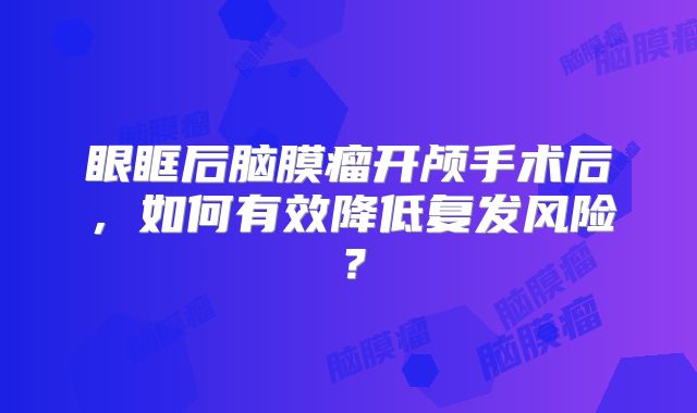 眼眶后脑膜瘤开颅手术后，如何有效降低复发风险？