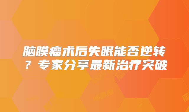 脑膜瘤术后失眠能否逆转？专家分享最新治疗突破