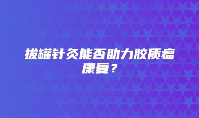拔罐针灸能否助力胶质瘤康复？