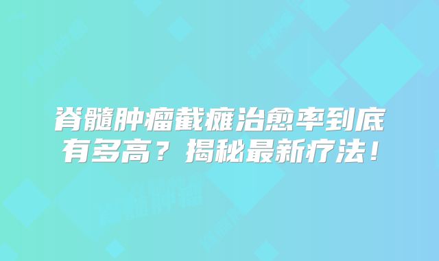 脊髓肿瘤截瘫治愈率到底有多高？揭秘最新疗法！