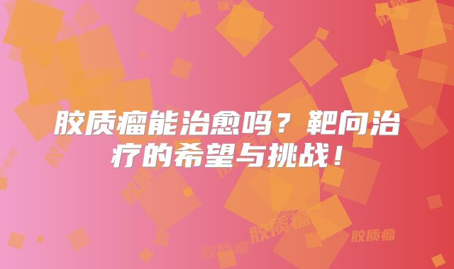 胶质瘤能治愈吗？靶向治疗的希望与挑战！