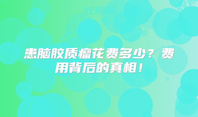 患脑胶质瘤花费多少？费用背后的真相！