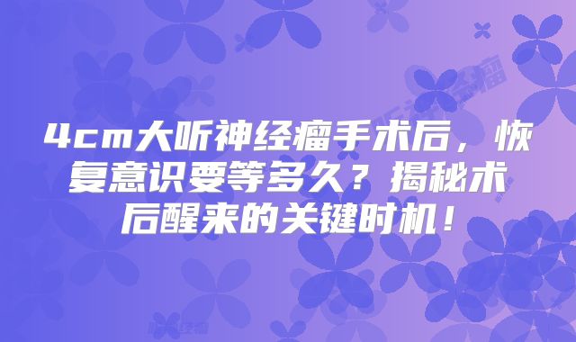 4cm大听神经瘤手术后，恢复意识要等多久？揭秘术后醒来的关键时机！
