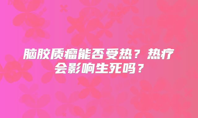 脑胶质瘤能否受热？热疗会影响生死吗？