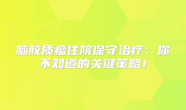 脑胶质瘤住院保守治疗：你不知道的关键策略！