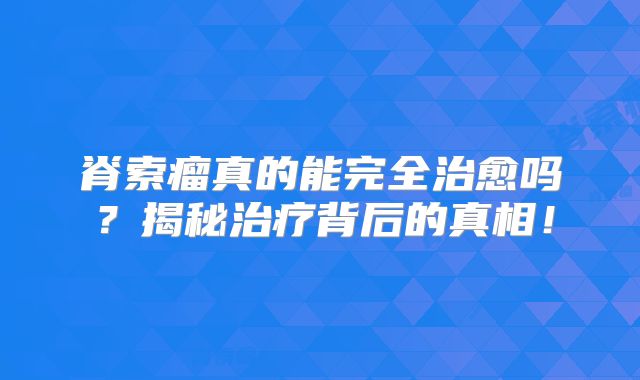 脊索瘤真的能完全治愈吗？揭秘治疗背后的真相！
