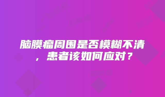 脑膜瘤周围是否模糊不清，患者该如何应对？