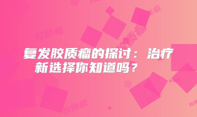 复发胶质瘤的探讨：治疗新选择你知道吗？  