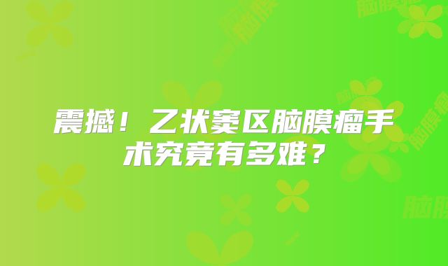 震撼！乙状窦区脑膜瘤手术究竟有多难？