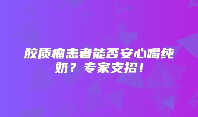 胶质瘤患者能否安心喝纯奶？专家支招！