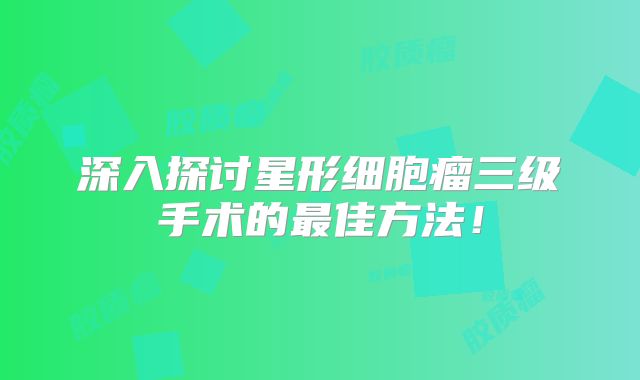 深入探讨星形细胞瘤三级手术的最佳方法！