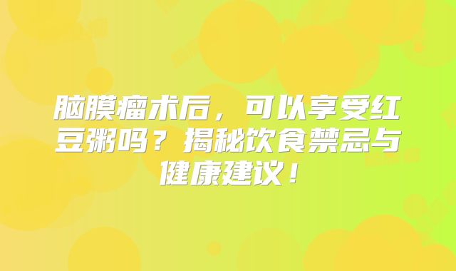 脑膜瘤术后，可以享受红豆粥吗？揭秘饮食禁忌与健康建议！
