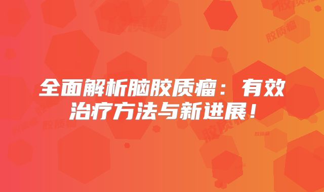 全面解析脑胶质瘤：有效治疗方法与新进展！
