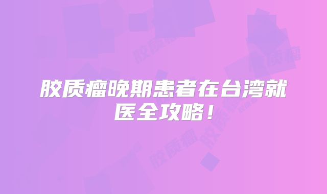 胶质瘤晚期患者在台湾就医全攻略！