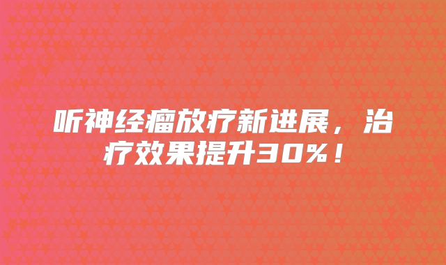 听神经瘤放疗新进展，治疗效果提升30%！