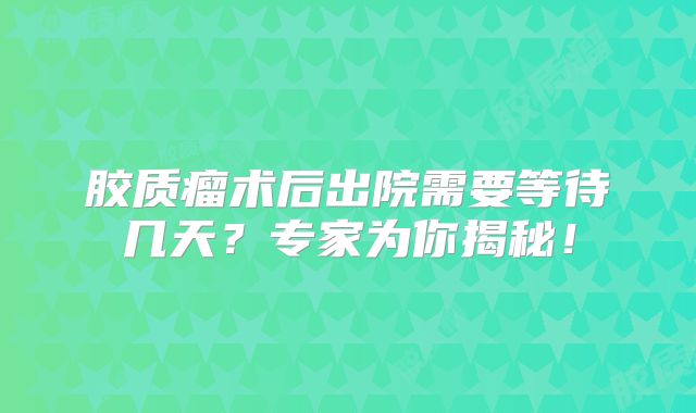 胶质瘤术后出院需要等待几天？专家为你揭秘！
