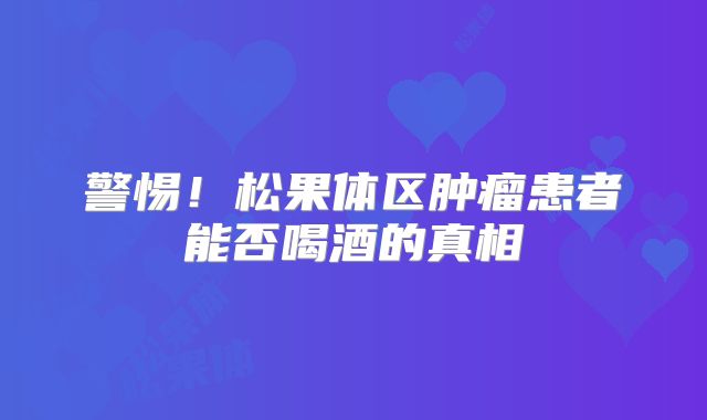 警惕！松果体区肿瘤患者能否喝酒的真相