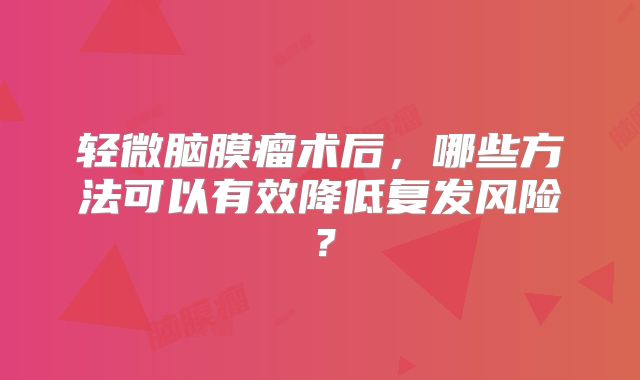 轻微脑膜瘤术后，哪些方法可以有效降低复发风险？