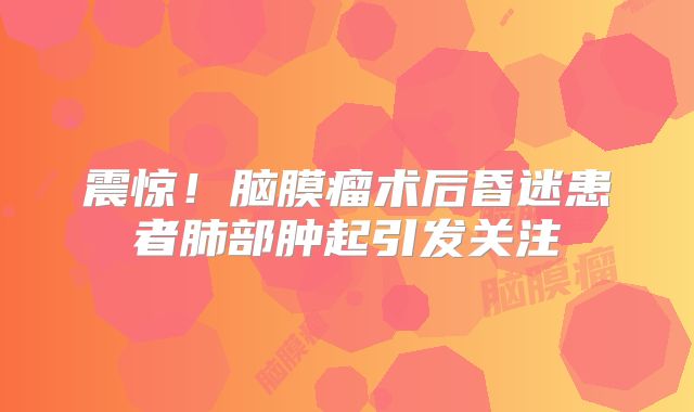震惊！脑膜瘤术后昏迷患者肺部肿起引发关注