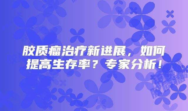 胶质瘤治疗新进展，如何提高生存率？专家分析！