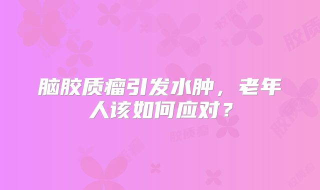 脑胶质瘤引发水肿，老年人该如何应对？