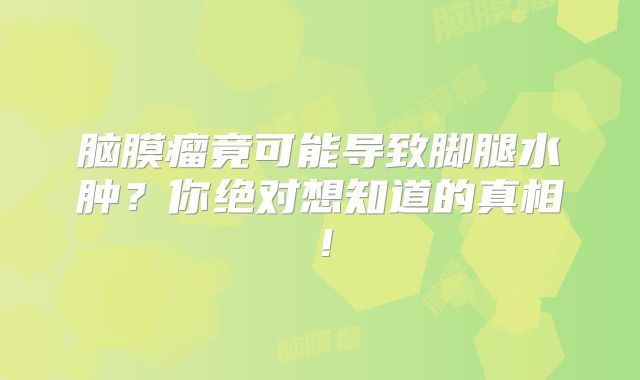 脑膜瘤竟可能导致脚腿水肿？你绝对想知道的真相！