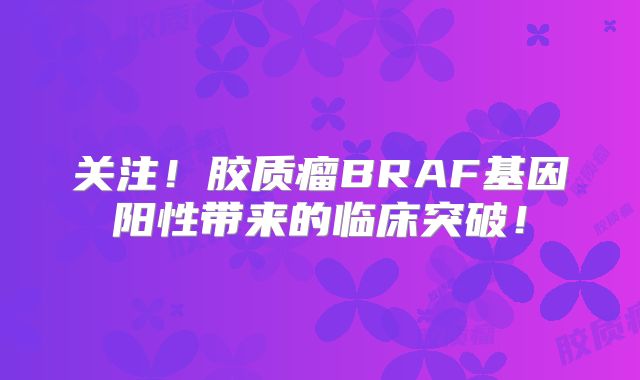 关注！胶质瘤BRAF基因阳性带来的临床突破！