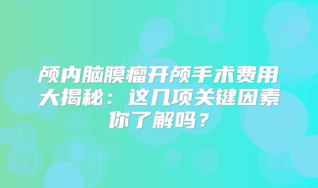 颅内脑膜瘤开颅手术费用大揭秘：这几项关键因素你了解吗？