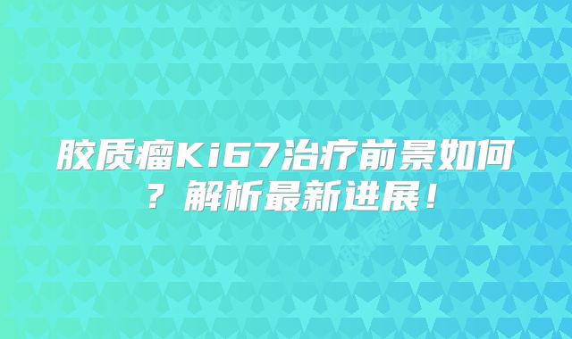 胶质瘤Ki67治疗前景如何？解析最新进展！