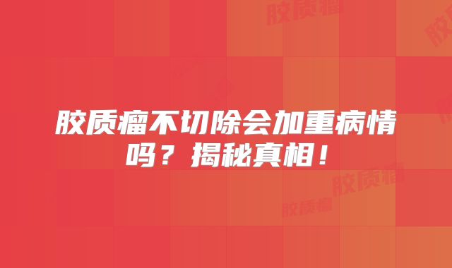 胶质瘤不切除会加重病情吗？揭秘真相！