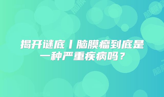 揭开谜底丨脑膜瘤到底是一种严重疾病吗？