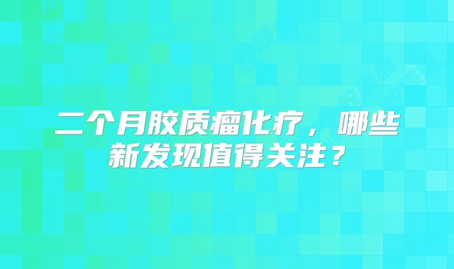 二个月胶质瘤化疗，哪些新发现值得关注？