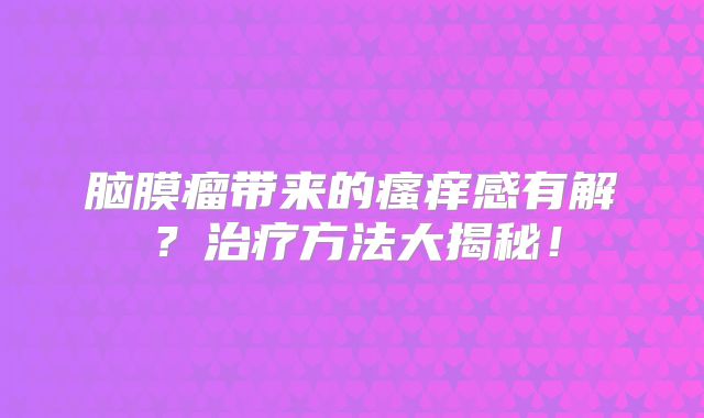 脑膜瘤带来的瘙痒感有解？治疗方法大揭秘！