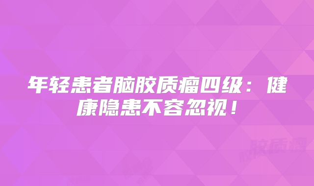 年轻患者脑胶质瘤四级：健康隐患不容忽视！