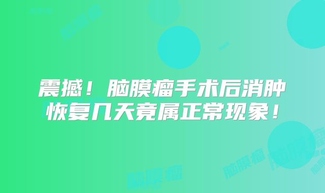 震撼！脑膜瘤手术后消肿恢复几天竟属正常现象！