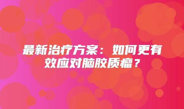最新治疗方案：如何更有效应对脑胶质瘤？