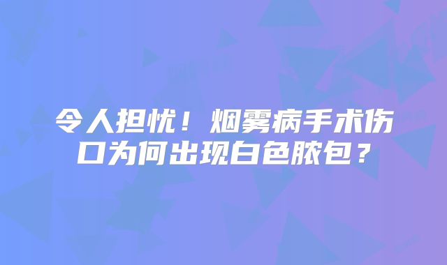 令人担忧！烟雾病手术伤口为何出现白色脓包？