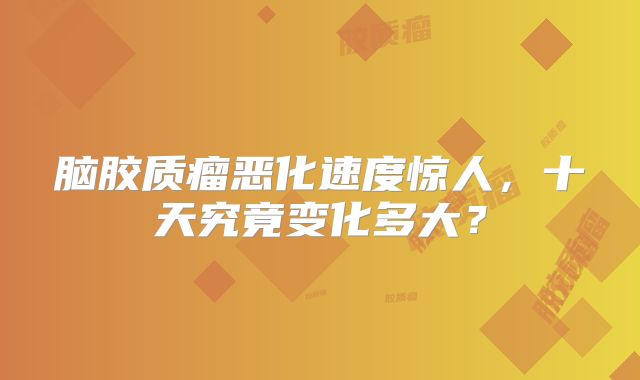 脑胶质瘤恶化速度惊人，十天究竟变化多大？