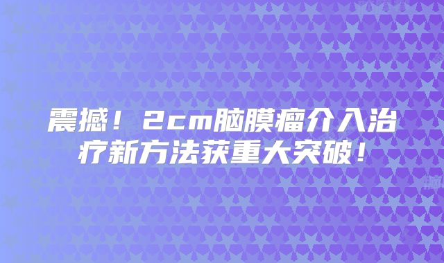 震撼！2cm脑膜瘤介入治疗新方法获重大突破！