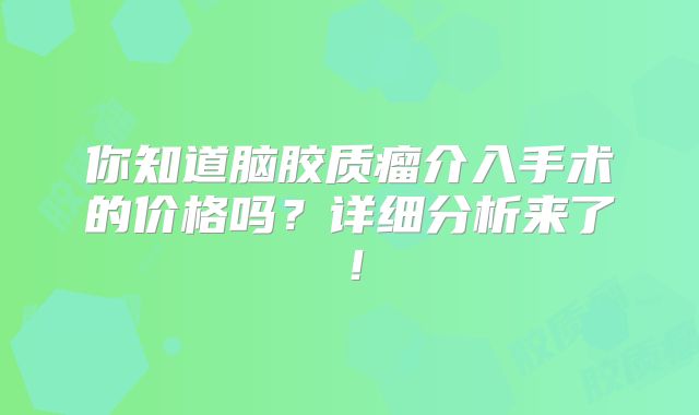 你知道脑胶质瘤介入手术的价格吗？详细分析来了！