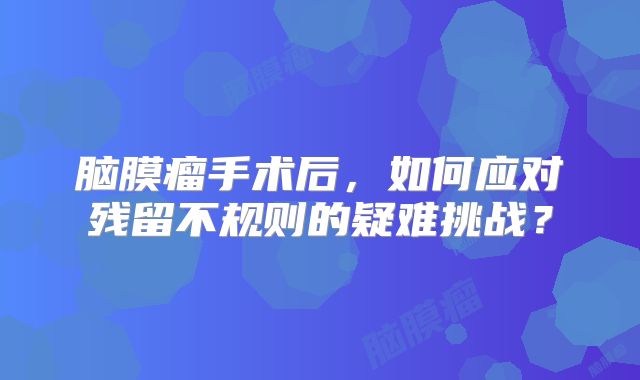 脑膜瘤手术后，如何应对残留不规则的疑难挑战？
