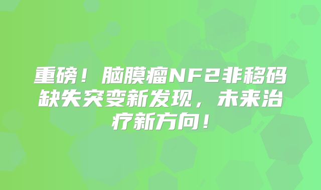 重磅！脑膜瘤NF2非移码缺失突变新发现，未来治疗新方向！