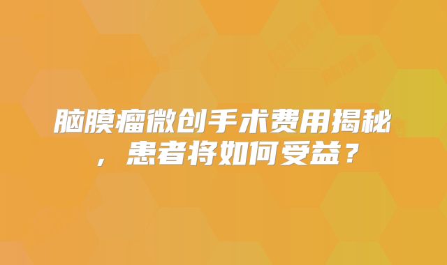 脑膜瘤微创手术费用揭秘，患者将如何受益？